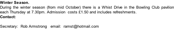 Winter Season. During the winter season (from mid October) there is a Whist Drive in the Bowling Club pavilion each Thursday at 7.30pm. Admission  costs £1.50 and includes refreshments.   Contact:  Secretary:  Rob Armstrong   email:  ramst@hotmail.com