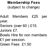 Membership Fees  (subject to change)  Adult Members £25 per year.  Seniors (over 60 ) £15.  Juniors £7.  Bowls Hire for non members £1 per session.  Green Fees  £1.50
